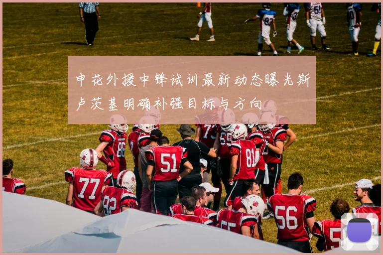 申花外援中锋试训最新动态曝光斯卢茨基明确补强目标与方向