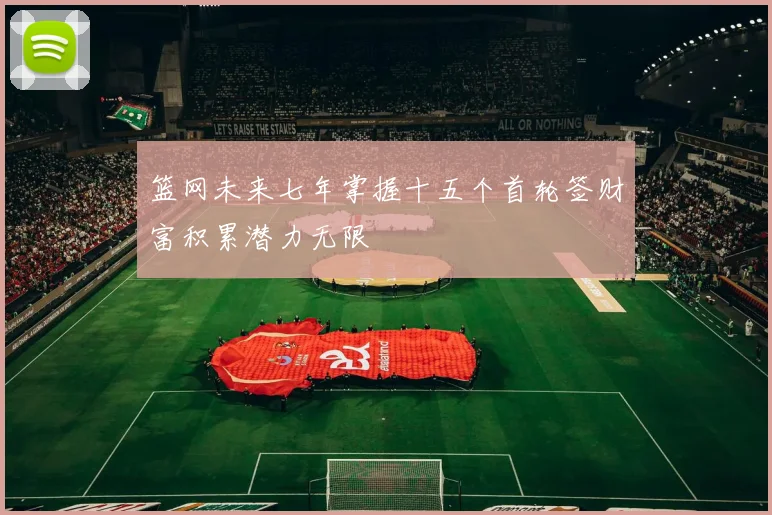 篮网未来七年掌握十五个首轮签财富积累潜力无限