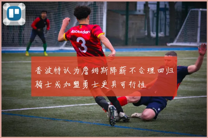 香波特认为詹姆斯降薪不合理回归骑士或加盟勇士更具可行性