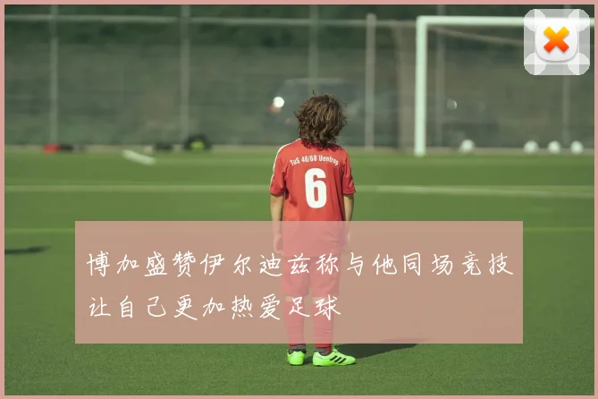 博加盛赞伊尔迪兹称与他同场竞技让自己更加热爱足球