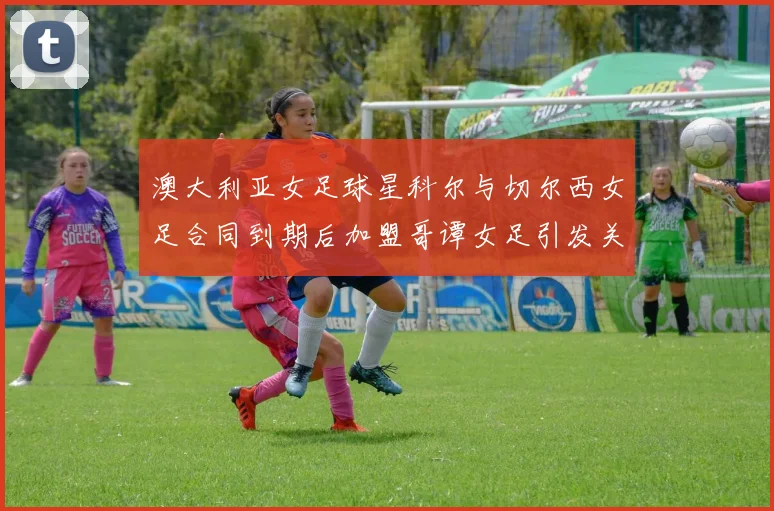 澳大利亚女足球星科尔与切尔西女足合同到期后加盟哥谭女足引发关注