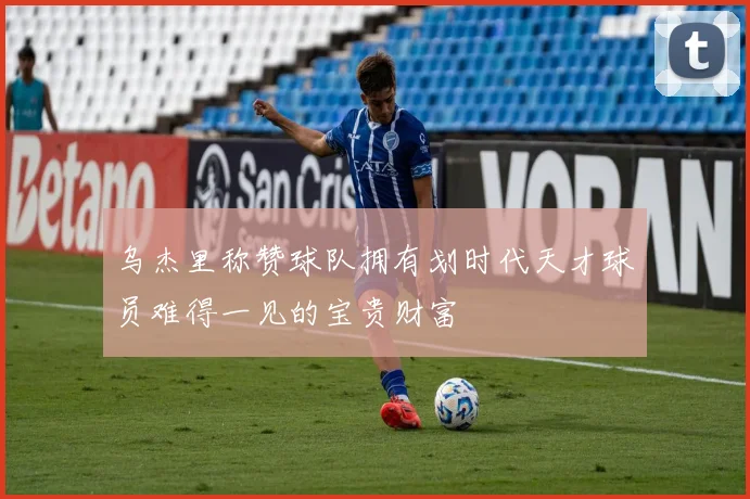乌杰里称赞球队拥有划时代天才球员难得一见的宝贵财富