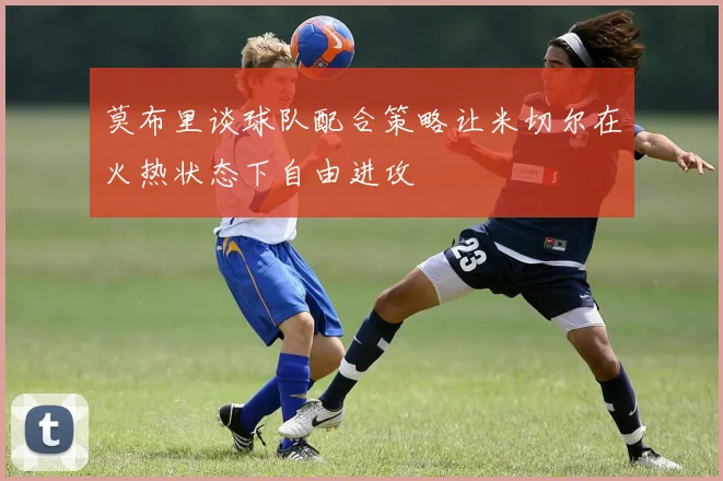 莫布里谈球队配合策略让米切尔在火热状态下自由进攻
