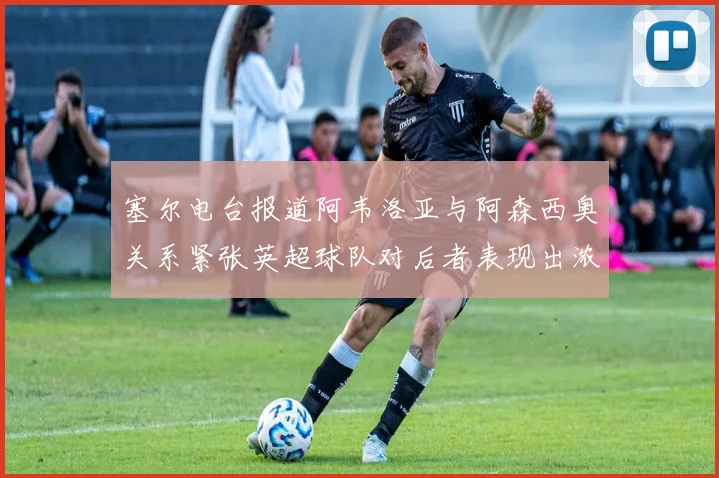 塞尔电台报道阿韦洛亚与阿森西奥关系紧张英超球队对后者表现出浓厚兴趣