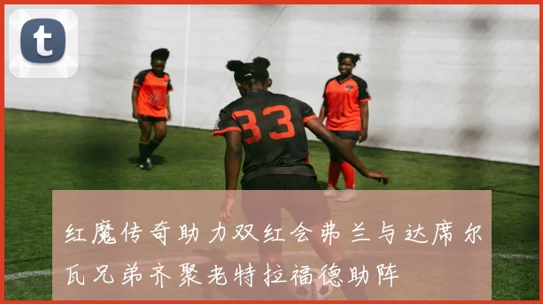 红魔传奇助力双红会弗兰与达席尔瓦兄弟齐聚老特拉福德助阵