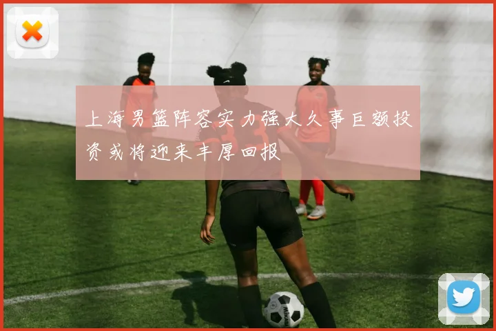 上海男篮阵容实力强大久事巨额投资或将迎来丰厚回报