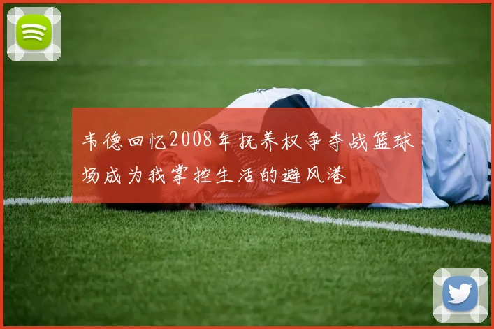 韦德回忆2008年抚养权争夺战篮球场成为我掌控生活的避风港