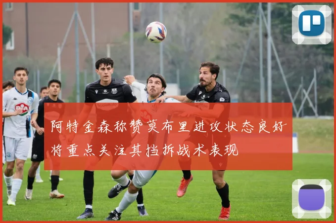 阿特金森称赞莫布里进攻状态良好将重点关注其挡拆战术表现