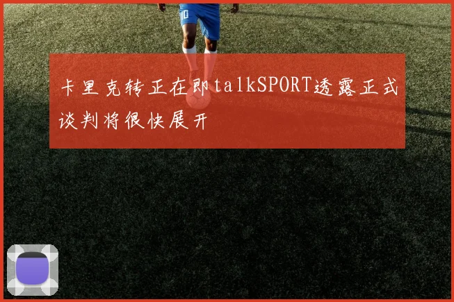 卡里克转正在即talkSPORT透露正式谈判将很快展开